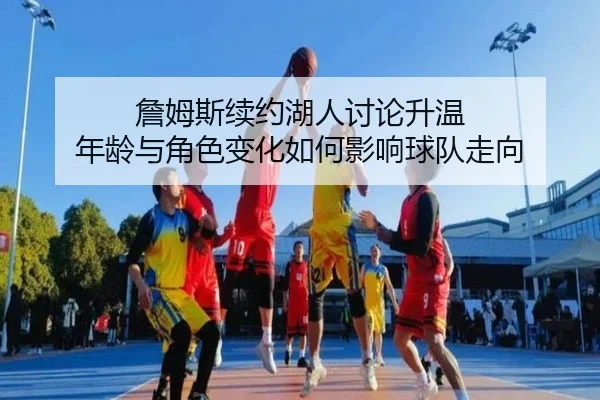 詹姆斯续约湖人讨论升温 年龄与角色变化如何影响球队走向